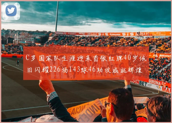 C罗国家队生涯迎来首张红牌40岁依旧闪耀226场143球46助攻成就辉煌