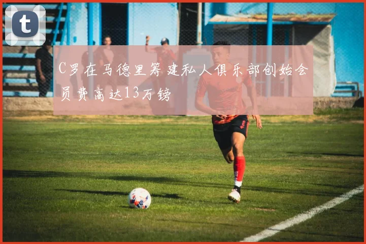 C罗在马德里筹建私人俱乐部创始会员费高达13万镑