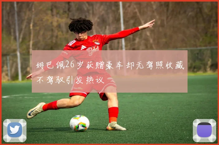 姆巴佩26岁获赠豪车却无驾照收藏不驾驭引发热议