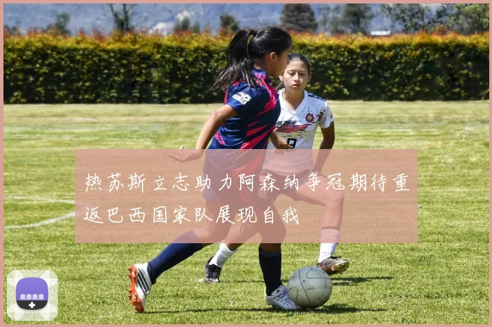 热苏斯立志助力阿森纳争冠期待重返巴西国家队展现自我