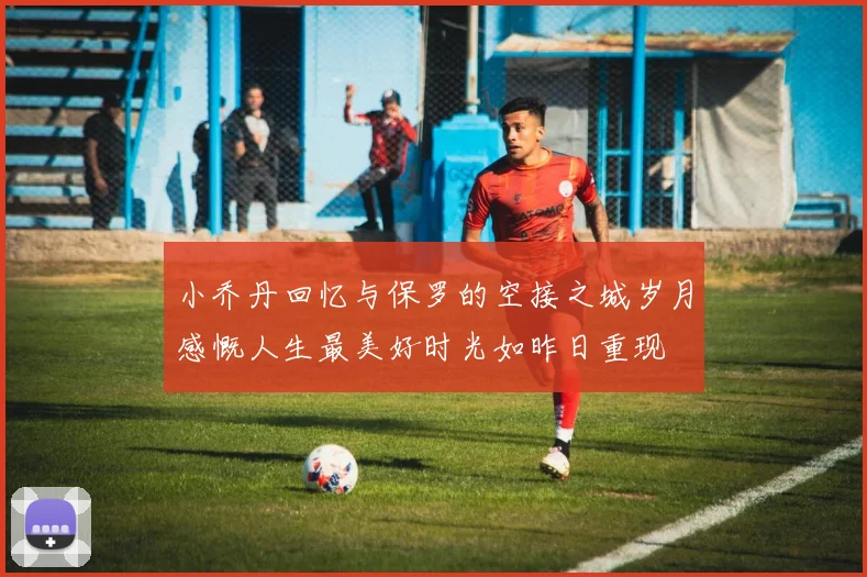 小乔丹回忆与保罗的空接之城岁月感慨人生最美好时光如昨日重现
