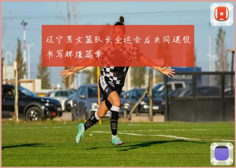 辽宁男女篮队长全运会后共同退役书写辉煌篇章