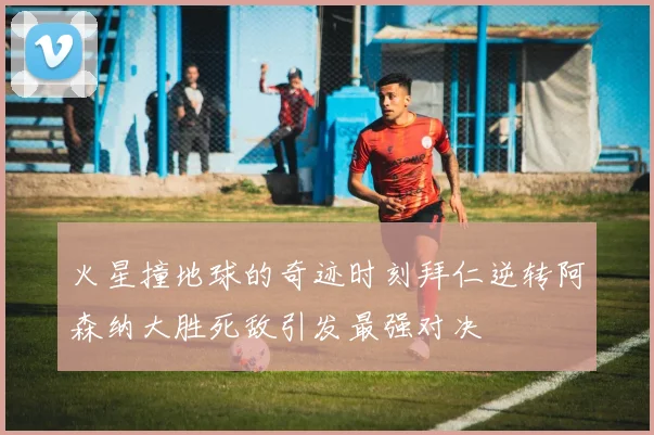 火星撞地球的奇迹时刻拜仁逆转阿森纳大胜死敌引发最强对决