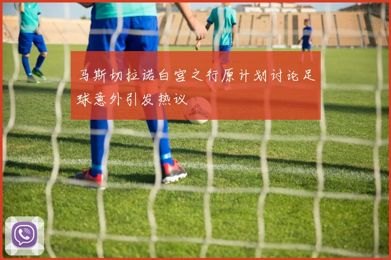 马斯切拉诺白宫之行原计划讨论足球意外引发热议