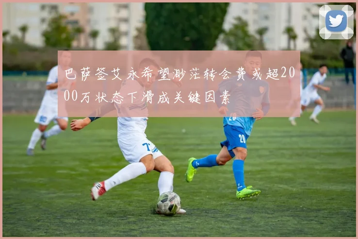 巴萨签艾永希望渺茫转会费或超2000万状态下滑成关键因素