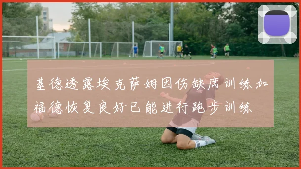 基德透露埃克萨姆因伤缺席训练加福德恢复良好已能进行跑步训练