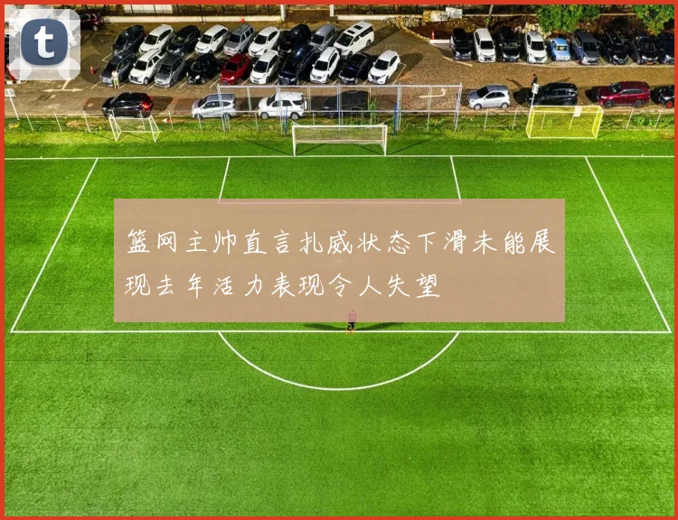 篮网主帅直言扎威状态下滑未能展现去年活力表现令人失望