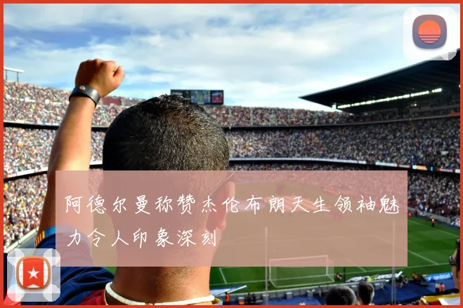 阿德尔曼称赞杰伦布朗天生领袖魅力令人印象深刻