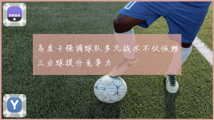 乌度卡强调球队多元战术不仅依赖三分球提升竞争力