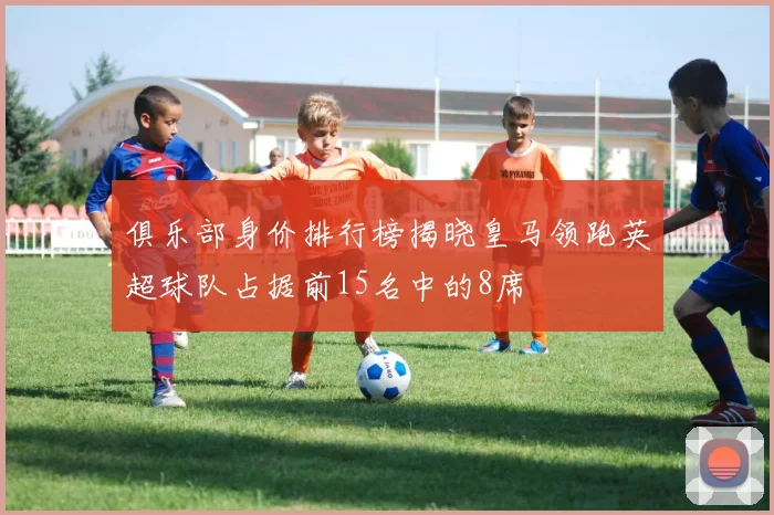 俱乐部身价排行榜揭晓皇马领跑英超球队占据前15名中的8席