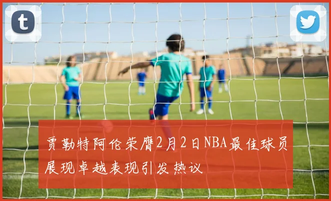 贾勒特阿伦荣膺2月2日NBA最佳球员展现卓越表现引发热议