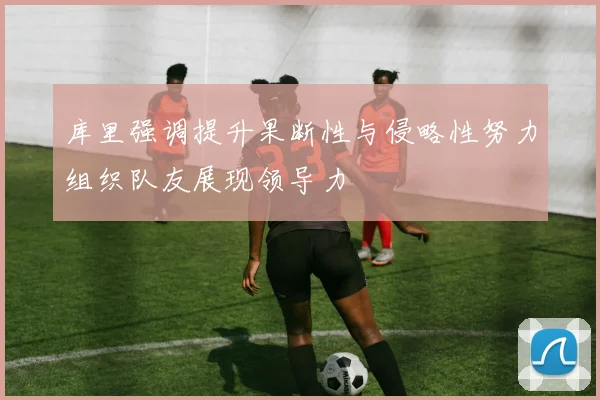 库里强调提升果断性与侵略性努力组织队友展现领导力