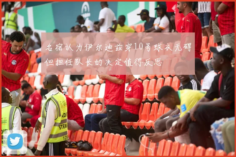 名宿认为伊尔迪兹穿10号球衣无碍但担任队长的决定值得反思
