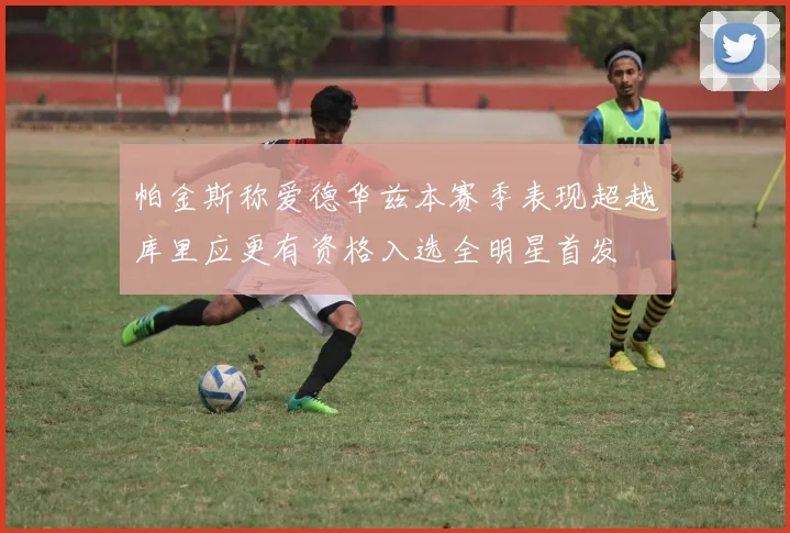 帕金斯称爱德华兹本赛季表现超越库里应更有资格入选全明星首发