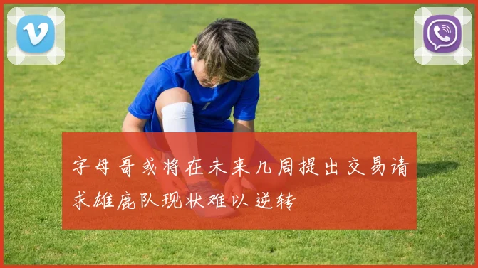 字母哥或将在未来几周提出交易请求雄鹿队现状难以逆转