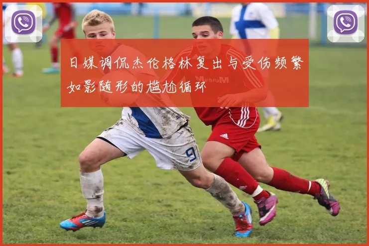 日媒调侃杰伦格林复出与受伤频繁如影随形的尴尬循环