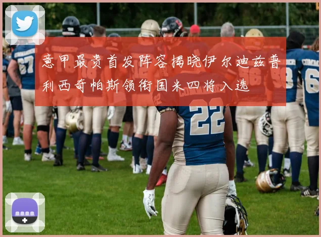 意甲最贵首发阵容揭晓伊尔迪兹普利西奇帕斯领衔国米四将入选