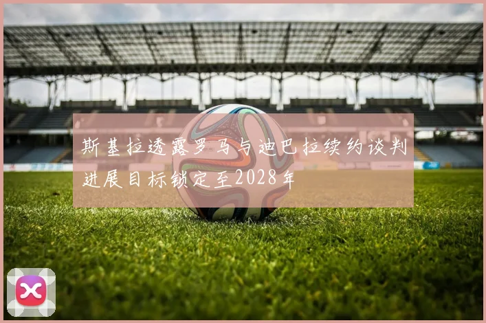 斯基拉透露罗马与迪巴拉续约谈判进展目标锁定至2028年