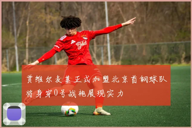 贾维尔麦基正式加盟北京首钢球队将身穿0号战袍展现实力