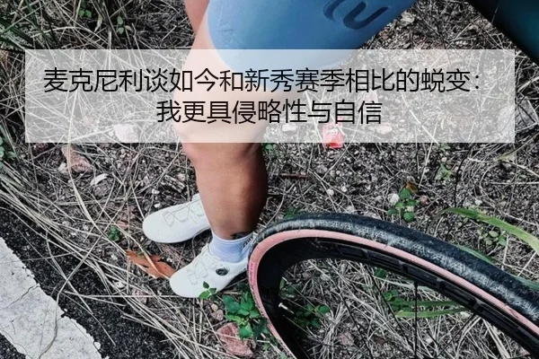 麦克尼利谈如今和新秀赛季相比的蜕变:我更具侵略性与自信